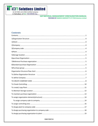 SAP MATERIAL MANAGEMENT CONFIGURATION MANUAL 
PREPARED BY RAMESH KAMISHETTY AT ITION Solutions Limited 
9985708724 
Contents 
Contents ........................................................................................................................................................ 1 
1)Organization Structure .............................................................................................................................. 4 
1)Client: ......................................................................................................................................................... 4 
2)Company: ................................................................................................................................................... 4 
3)Company code: .......................................................................................................................................... 4 
4)Plant: .......................................................................................................................................................... 4 
5)Storage location: ........................................................................................................................................ 5 
6)purchase Organization: .............................................................................................................................. 5 
7)Reference Purchase organization: ............................................................................................................. 5 
8)Standard purchase Organization: .............................................................................................................. 5 
9)Purchase group: ......................................................................................................................................... 5 
Organization Structure flow chart ................................................................................................................ 6 
To Define Organization Structure : ............................................................................................................ 7 
To define Company: ...................................................................................................................................... 7 
TO CREATE COMPANY CODE: ....................................................................................................................... 8 
To Create Controlling: ................................................................................................................................. 10 
To create/ copy Plant: ................................................................................................................................. 11 
To Maintain Storage Location: .................................................................................................................... 12 
To maintain purchase organization: ........................................................................................................... 13 
To assign organization elements(structure) ............................................................................................... 14 
To assign company code to company ..................................................................................................... 14 
To assign controliing area: .......................................................................................................................... 16 
To Assign plant to company code: .............................................................................................................. 17 
To Assign purchasing organization to company code : ............................................................................... 18 
To Assign purchasing organization to plant : .............................................................................................. 19  