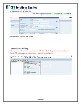 SAP MATERIAL MANAGEMENT CONFIGURATION MANUAL 
PREPARED BY RAMESH KAMISHETTY AT ITION Solutions Limited 
9985708724 
click on save and company code edited. 
To Create Controlling: 
Path > spro > sap ref Img > enterprise structure > Definition > Controlling > Maintain Controlling Area (Execute /F8) and new pop up double click on > Maintain Controlling Area. 
 