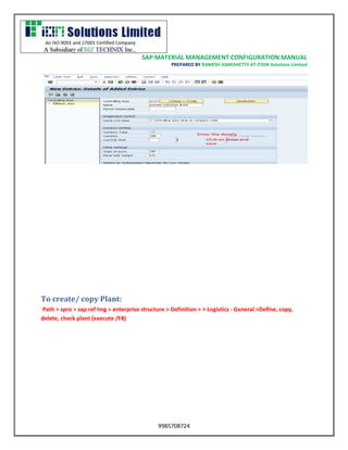 SAP MATERIAL MANAGEMENT CONFIGURATION MANUAL 
PREPARED BY RAMESH KAMISHETTY AT ITION Solutions Limited 
9985708724 
To create/ copy Plant: 
Path > spro > sap ref Img > enterprise structure > Definition > > Logistics - General >Define, copy, delete, check plant (execute /F8)  