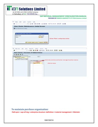 SAP MATERIAL MANAGEMENT CONFIGURATION MANUAL 
PREPARED BY RAMESH KAMISHETTY AT ITION Solutions Limited 
9985708724 
To maintain purchase organization: 
Path:spro > sap ref img > enterprise structure >definition > material management > Maintain  