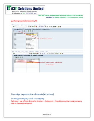 SAP MATERIAL MANAGEMENT CONFIGURATION MANUAL 
PREPARED BY RAMESH KAMISHETTY AT ITION Solutions Limited 
9985708724 
purchasing organization(execute /F8) 
To assign organization elements(structure) 
To assign company code to company 
Path>spro > sap ref img > Enterprise Structure > Assignment > Financial Accounting> Assign company code to company(execute/F8)  