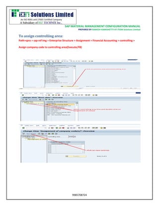 SAP MATERIAL MANAGEMENT CONFIGURATION MANUAL 
PREPARED BY RAMESH KAMISHETTY AT ITION Solutions Limited 
9985708724 
To assign controliing area: 
Path>spro > sap ref img > Enterprise Structure > Assignment > Financial Accounting > controlling > 
Assign company code to controlling area(Execute/F8) 
 