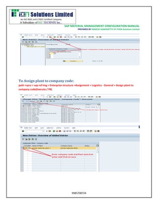 SAP MATERIAL MANAGEMENT CONFIGURATION MANUAL 
PREPARED BY RAMESH KAMISHETTY AT ITION Solutions Limited 
9985708724 
To Assign plant to company code: 
path >spro > sap ref Img > Enterprise structure >Assignment > Logistics - General > Assign plant to company code(Execute / F8) 
 