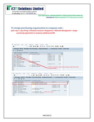 SAP MATERIAL MANAGEMENT CONFIGURATION MANUAL 
PREPARED BY RAMESH KAMISHETTY AT ITION Solutions Limited 
9985708724 
To Assign purchasing organization to company code : 
path >spro > sap ref Img > Enterprise structure >Assignment > Materials Management > Assign purchasing organization to company code(Execute/F8) 
 