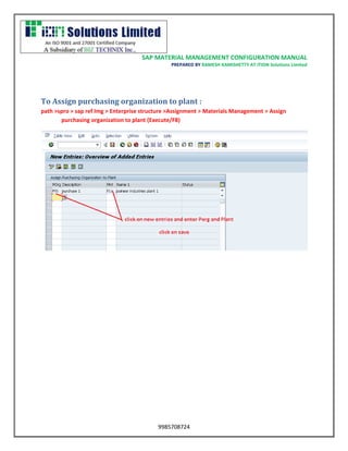 SAP MATERIAL MANAGEMENT CONFIGURATION MANUAL 
PREPARED BY RAMESH KAMISHETTY AT ITION Solutions Limited 
9985708724 
To Assign purchasing organization to plant : 
path >spro > sap ref Img > Enterprise structure >Assignment > Materials Management > Assign purchasing organization to plant (Execute/F8) 
 