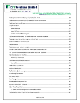 SAP MATERIAL MANAGEMENT CONFIGURATION MANUAL 
PREPARED BY RAMESH KAMISHETTY AT ITION Solutions Limited 
9985708724 
To Assign standard purchasing organization to plant:................................................................................ 20 
To Assign purch. organization to reference purch. organization: .............................................................. 20 
To Create Purchase Group: ......................................................................................................................... 21 
2.0)Master Data .......................................................................................................................................... 22 
Material master ...................................................................................................................................... 22 
Material Type: ......................................................................................................................................... 22 
Control data for Material types: ............................................................................................................. 23 
To Define number ranges for Material Master enter the following .......................................................... 25 
To assign material number range to material type .................................................................................... 28 
To Create Material master record: ............................................................................................................. 29 
Vendor master ............................................................................................................................................ 32 
To create vendor account groups: .............................................................................................................. 33 
TO CREATE NUMBER RANGES FOR VENDOR ACCOUNT GROUPS: ............................................................. 34 
TO ASSIGN NUMBER RANGES TO VENDOR ACCOUNT GROUPS: ............................................................... 36 
TO CREATE VENDOR MASTER: .................................................................................................................... 36 
Purchasing info record ............................................................................................................................ 40 
To Create Purchasing INFO Record: ............................................................................................................ 40 
Source list ................................................................................................................................................ 41 
To Maintain Source List: ............................................................................................................................. 42 
Quota arrangement .................................................................................................................................... 42 
To Maintain Quota arrangement: ............................................................................................................... 43 
Purchasing Documents ............................................................................................................................... 44 
Document types .......................................................................................................................................... 44 
Item Categories: .......................................................................................................................................... 45 
Standard Item categories are: .................................................................................................................... 45 
Account Assignment Category: ................................................................................................................... 45 
1)Purchase Requisition ............................................................................................................................... 46 
To Define Number Ranges for Purchase Requisition .............................................................................. 46 
To Define Document Types for Purchase requisition ................................................................................. 47  
