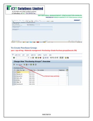 SAP MATERIAL MANAGEMENT CONFIGURATION MANUAL 
PREPARED BY RAMESH KAMISHETTY AT ITION Solutions Limited 
9985708724 
To Create Purchase Group: 
spro > sap ref Img > Materials management >Purchasing >Create Purchase groups(Execute /F8) 
 