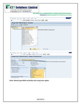 SAP MATERIAL MANAGEMENT CONFIGURATION MANUAL 
PREPARED BY RAMESH KAMISHETTY AT ITION Solutions Limited 
9985708724 
Select Material type KROH and double click on qty/value update. 
 