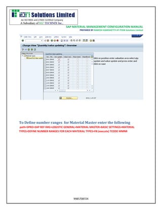 SAP MATERIAL MANAGEMENT CONFIGURATION MANUAL 
PREPARED BY RAMESH KAMISHETTY AT ITION Solutions Limited 
9985708724 
To Define number ranges for Material Master enter the following 
path>SPRO>SAP REF IMG>LOGISTIC GENERAL>MATERIAL MASTER>BASIC SETTINGS>MATERIAL TYPES>DEFINE NUMBER RANGES FOR EACH MATERIAL TYPES>F8 (execute) TCODE MMNR  