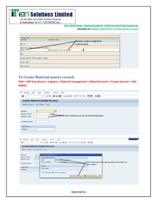 SAP MATERIAL MANAGEMENT CONFIGURATION MANUAL 
PREPARED BY RAMESH KAMISHETTY AT ITION Solutions Limited 
9985708724 
To Create Material master record: 
Path > SAP Easy Access > Logistics > Material management > Material master > Create General > click MMO1. 
 