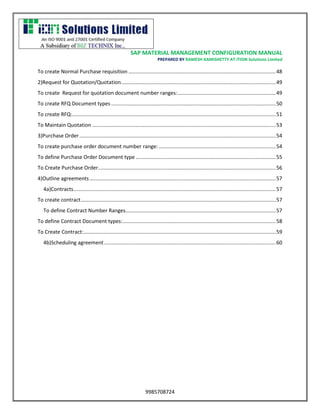 SAP MATERIAL MANAGEMENT CONFIGURATION MANUAL 
PREPARED BY RAMESH KAMISHETTY AT ITION Solutions Limited 
9985708724 
To create Normal Purchase requisition ...................................................................................................... 48 
2)Request for Quotation/Quotation ........................................................................................................... 49 
To create Request for quotation document number ranges: .................................................................... 49 
To create RFQ Document types .................................................................................................................. 50 
To create RFQ: ............................................................................................................................................. 51 
To Maintain Quotation ............................................................................................................................... 53 
3)Purchase Order ........................................................................................................................................ 54 
To create purchase order document number range: ................................................................................. 54 
To define Purchase Order Document type ................................................................................................. 55 
To Create Purchase Order ........................................................................................................................... 56 
4)Outline agreements ................................................................................................................................. 57 
4a)Contracts ............................................................................................................................................ 57 
To create contract ....................................................................................................................................... 57 
To define Contract Number Ranges ........................................................................................................ 57 
To define Contract Document types: .......................................................................................................... 58 
To Create Contract: ..................................................................................................................................... 59 
4b)Scheduling agreement ....................................................................................................................... 60 
 