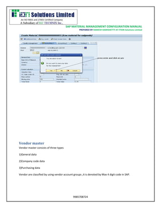 SAP MATERIAL MANAGEMENT CONFIGURATION MANUAL 
PREPARED BY RAMESH KAMISHETTY AT ITION Solutions Limited 
9985708724 
Vendor master 
Vendor master consists of three types 
1)General data 
2)Company code data 
3)Purchasing data 
Vendor are classified by using vendor account groups ,it is denoted by Max 4 digit code in SAP. 
 
