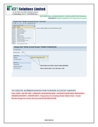 SAP MATERIAL MANAGEMENT CONFIGURATION MANUAL 
PREPARED BY RAMESH KAMISHETTY AT ITION Solutions Limited 
9985708724 
TO CREATE NUMBER RANGES FOR VENDOR ACCOUNT GROUPS: 
Path> SPRO > SAP REF IMG > FINANCIAL ACCOUNTING NEW > ACCOUNTS RECEIVABLE AND PAYBLE > VENDOR ACCOUNTS > MASTER DATA > Preparations for Creating Vendor Master Data > Create Number Ranges for Vendor Accounts (CLICK ON EXECUTE/F8)  