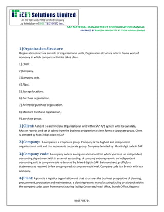 SAP MATERIAL MANAGEMENT CONFIGURATION MANUAL 
PREPARED BY RAMESH KAMISHETTY AT ITION Solutions Limited 
9985708724 
1)Organization Structure 
Organization structure consists of organizational units, Organization structure is form frame work of company in which company activities takes place. 
1).Client. 
2)Company. 
3)Company code. 
4).Plant. 
5).Storage locations. 
6).Purchase organization. 
7).Reference purchase organization. 
8).Standard Purchase organization. 
9).purchase group. 
1)Client: A client is a commercial Organizational unit within SAP R/3 system with its own data, Master records and set of tables from the business prospective a client forms a corporate group. Client is denoted by Max 3 digit code in SAP 
2)Company: A company is a corporate group. Company is the highest and independent organizational unit and that represents corporate group. Company denoted by Max 6 digit code in SAP. 
3)Company code: A company code is an organizational unit for which you have an independent accounting department with in external accounting. A company code represents an independent accounting unit. A company code is denoted by Max 4 digit in SAP. Balance sheet, profit/loss statements as required by law are prepared at company code level. Company code is a Branch with in a company. 
4)Plant: A plant is a logistics organization unit that structures the business prospective of planning, procurement, production and maintenance. a plant represents manufacturing facility or a branch within the company code, apart from manufacturing facility Corporate/Head office, Branch Office, Regional  