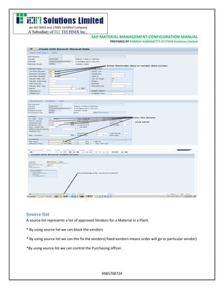 SAP MATERIAL MANAGEMENT CONFIGURATION MANUAL 
PREPARED BY RAMESH KAMISHETTY AT ITION Solutions Limited 
9985708724 
Source list 
A source list represents a list of approved Vendors for a Material in a Plant. 
* By using source list we can block the vendors 
* By using source list we can the fix the vendors( fixed vendors means order will go to particular vendor) 
*By using source list we can control the Purchasing officer.  