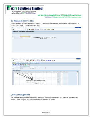 SAP MATERIAL MANAGEMENT CONFIGURATION MANUAL 
PREPARED BY RAMESH KAMISHETTY AT ITION Solutions Limited 
9985708724 
To Maintain Source List: 
Path > sap easy access > sap menu > Logistics > Materials Management > Purchasing > Master Data > Source List > ME01 - Maintain(Double click). 
Quota arrangement 
The quota arrangement specifies which portion of the total requirement of a material over a certain period s to be assigned to particular vendor on the basis of quota.  