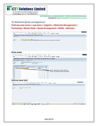 SAP MATERIAL MANAGEMENT CONFIGURATION MANUAL 
PREPARED BY RAMESH KAMISHETTY AT ITION Solutions Limited 
9985708724 
To Maintain Quota arrangement: 
Path:sap easy access > sap menu > Logistics > Materials Management > Purchasing > Master Data > Quota Arrangement > MEQ1 - Maintain. 
Press enterclick on save icon  