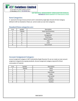 SAP MATERIAL MANAGEMENT CONFIGURATION MANUAL 
PREPARED BY RAMESH KAMISHETTY AT ITION Solutions Limited 
9985708724 
Item Categories: 
It represents the type of procurement and it is denoted by single digit character ID.Item Category defined in SAP are Standard or fixed, we cannot create our own item categories. 
Standard Item categories are: 
S no 
symbol 
Description 
1 
- (blank) 
Stock item/Inventory 
2 
D 
Service 
3 
K 
Consignment 
4 
S 
Third Party 
5 
U 
Stock Transport 
6 
T 
Text 
7 
B 
Limit 
8 
L 
Sub contract 
Account Assignment Category: 
account assignment category in SAP is denoted by Single Character ID, we can create our own account assignment categories by copying standards. Account assignment category required for Direct consumption of material. 
S no 
Symbol 
Description 
1 
- (blank) 
Stock 
2 
A 
Asset 
3 
C 
Sales Order 
4 
F 
Order 
5 
K 
Cost center 
6 
P 
Project 
7 
U 
Unknown 
8 
X 
Auxilary 
 