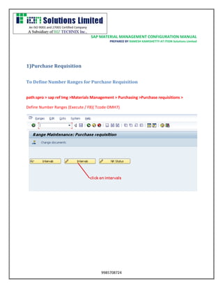 SAP MATERIAL MANAGEMENT CONFIGURATION MANUAL 
PREPARED BY RAMESH KAMISHETTY AT ITION Solutions Limited 
9985708724 
1)Purchase Requisition 
To Define Number Ranges for Purchase Requisition 
path:spro > sap ref Img >Materials Management > Purchasing >Purchase requisitions > 
Define Number Ranges (Execute / F8)( Tcode OMH7) 
 