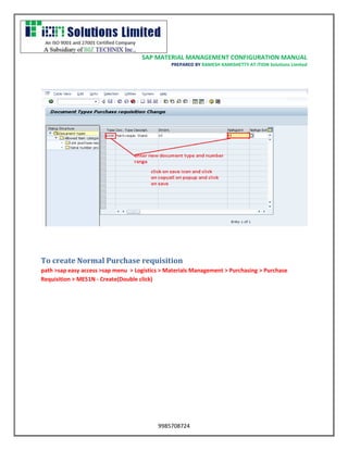 SAP MATERIAL MANAGEMENT CONFIGURATION MANUAL 
PREPARED BY RAMESH KAMISHETTY AT ITION Solutions Limited 
9985708724 
To create Normal Purchase requisition 
path >sap easy access >sap menu > Logistics > Materials Management > Purchasing > Purchase Requisition > ME51N - Create(Double click)  