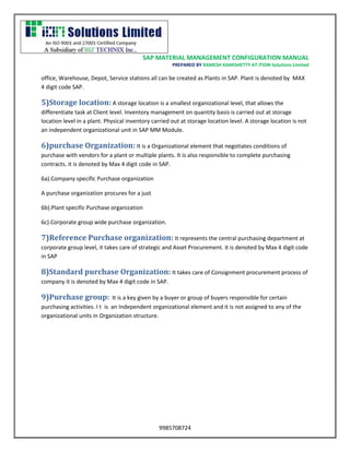 SAP MATERIAL MANAGEMENT CONFIGURATION MANUAL 
PREPARED BY RAMESH KAMISHETTY AT ITION Solutions Limited 
9985708724 
office, Warehouse, Depot, Service stations all can be created as Plants in SAP. Plant is denoted by MAX 4 digit code SAP. 
5)Storage location: A storage location is a smallest organizational level, that allows the differentiate task at Client level. Inventory management on quantity basis is carried out at storage location level in a plant. Physical inventory carried out at storage location level. A storage location is not an independent organizational unit in SAP MM Module. 
6)purchase Organization: It is a Organizational element that negotiates conditions of purchase with vendors for a plant or multiple plants. It is also responsible to complete purchasing contracts. it is denoted by Max 4 digit code in SAP. 
6a).Company specific Purchase organization 
A purchase organization procures for a just 
6b).Plant specific Purchase organization 
6c).Corporate group wide purchase organization. 
7)Reference Purchase organization: It represents the central purchasing department at corporate group level, it takes care of strategic and Asset Procurement. it is denoted by Max 4 digit code in SAP 
8)Standard purchase Organization: It takes care of Consignment procurement process of company it is denoted by Max 4 digit code in SAP. 
9)Purchase group: It is a key given by a buyer or group of buyers responsible for certain purchasing activities. I t is an Independent organizational element and it is not assigned to any of the organizational units in Organization structure. 
 