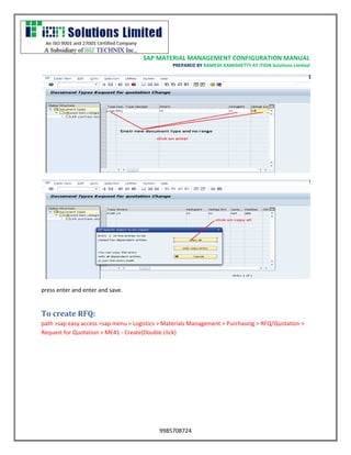 SAP MATERIAL MANAGEMENT CONFIGURATION MANUAL 
PREPARED BY RAMESH KAMISHETTY AT ITION Solutions Limited 
9985708724 
press enter and enter and save. 
To create RFQ: 
path >sap easy access >sap menu > Logistics > Materials Management > Purchasing > RFQ/Quotation > Request for Quotation > ME41 - Create(Double click)  