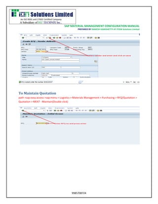 SAP MATERIAL MANAGEMENT CONFIGURATION MANUAL 
PREPARED BY RAMESH KAMISHETTY AT ITION Solutions Limited 
9985708724 
To Maintain Quotation 
path >sap easy access >sap menu > Logistics > Materials Management > Purchasing > RFQ/Quotation > Quotation > ME47 - Maintain(Double click) 
 