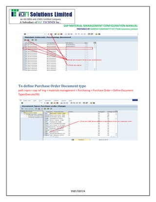 SAP MATERIAL MANAGEMENT CONFIGURATION MANUAL 
PREPARED BY RAMESH KAMISHETTY AT ITION Solutions Limited 
9985708724 
To define Purchase Order Document type 
path >spro > sap ref Img > materials management > Purchasing > Purchase Order > Define Document Types(Execute/F8) 
 