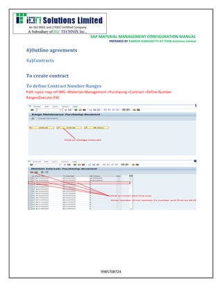 SAP MATERIAL MANAGEMENT CONFIGURATION MANUAL 
PREPARED BY RAMESH KAMISHETTY AT ITION Solutions Limited 
9985708724 
4)Outline agreements 
4a)Contracts 
To create contract 
To define Contract Number Ranges 
Path >spro >sap ref IMG >Materials Management >Purchasing >Contract >Define Number Ranges(Execute /F8) 
 