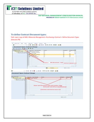 SAP MATERIAL MANAGEMENT CONFIGURATION MANUAL 
PREPARED BY RAMESH KAMISHETTY AT ITION Solutions Limited 
9985708724 
To define Contract Document types: 
Path >spro >sap ref IMG >Materials Management >Purchasing >Contract > Define Document Types (Execute /F8) 
 