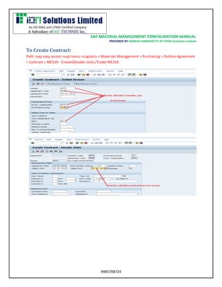SAP MATERIAL MANAGEMENT CONFIGURATION MANUAL 
PREPARED BY RAMESH KAMISHETTY AT ITION Solutions Limited 
9985708724 
To Create Contract: 
Path >sap easy access >sap menu >Logistics > Materials Management > Purchasing > Outline Agreement > Contract > ME31K - Create(Double click) /Tcode ME31K. 
 