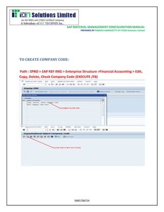 SAP MATERIAL MANAGEMENT CONFIGURATION MANUAL 
PREPARED BY RAMESH KAMISHETTY AT ITION Solutions Limited 
9985708724 
TO CREATE COMPANY CODE: 
Path : SPRO > SAP REF IMG > Enterprise Structure >Financial Accounting > Edit, Copy, Delete, Check Company Code (EXECUTE /F8)  