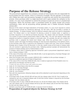 Purpose of the Release Strategy
The procurement department of a company consists of many buyers who are responsible for
buying goods from the market. There is a hierarchy of people like the operator or the buyer
who creates the order and purchasing managers to supervise and control the procurement
process. Since purchase order is a legal document and it goes outside the company to the
vendor, it is very much important to control the process to avoid any errors or unauthorized
transaction. When the Purchase order is processed further for goods receipt and invoice
verifications, there will be accounting entries generate and it creates Accounts Payable
entries (AP).
Because of this reason and legal implications of Purchase orders, it is very much required to control
the procurement process by introducing approvals. For the same, SAP has provided a concept of
release strategy. In release strategy, there are different released codes which are used for designated
users. The release code is a two character ID allowing a person to release (clear, or approve) a
purchase requisition or an external purchasing document. The release codes are basically controlled
via a system of authorizations (authorization object M_EINK_FRG). The user with specific release code
assigned can perform a respective release in a purchase order. For example, the user who creates the
purchase order is assigned the lowest level release code. When the purchase order is saved or
checked, system will trigger the Release Strategy for that document depending on the defined criteria.
In the purchase order which is required to be released by a higher level user, there will be a Release
Strategy tab on header of the PO document. In this tab, system shows all the levels of release codes
who are involved in approving the purchase order. Following practical example will demonstrate the
purpose of release strategy and its implementation in SAP.
A company where there is following approval mechanism used in procurement department needs to
have a release strategy in SAP.
 If the value of Purchase order is less than 500.00 USD, it can be approved by a Purchase Manager and
then can be processed further.
 When the Purchase order value exceeds 10000.00 USD, in addition to the purchase manager, it
requires an additional approval of Head of Department.
 If the value of PO is more than 50000.00 USD, then it needs an approval of Vice President once it is
approved by the Manager and then by HoD.
To achieve this, there will be four release codes created in the system.
 Code 10: For Initial Status when the PO is created
 Code 20: For Purchase Manager
 Code 30: For Head of Department
 Code 40: Vice President
Now with this requirement, following release code will be attached to each document depending on the
value of the PO.
 A Purchase order of value 345.00 USD will have only two release codes 10 & 20. First it needs to be
released by user who is assigned release code 10 and then further release is required by the Purchase
manager who has release code 20.
 A Purchase order of value 12500.00 USD will have 10, 20 and 30 release codes. First release will be
user with release code 10; second release will be by user with release code 20 and then final release
by HoD who has release code 30.
 Similarly a purchase order of 75500.00 USD, it requires 4 level of release.
Preparation of required objects for Release Strategy in SAP
 