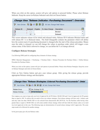 When you click on this option, system will give sub options to proceed further. Please select Release
Indicator. Keep the cursor on Release Indicator and click on Choose button.
This screen indicates release id for initial and released status. Release ID 0 indicates Blocked status and
with release ID 1 it is Released status. The field Changeable contains the parameter which will define
how the system reacts if a purchasing document is changed after the start of the release procedure. Means
once the order is released, we can still change the values in purchase order which will trigger a new
release status. If the field is allowed to change, we can define the % of change allowed.
Configure Release Strategies
Use following SPRO path for configuring these elements of release strategy.
SPRO: Materials Management -> Purchasing -> Purchase Order -> Release Procedure for Purchase Orders -> Define Release
Procedure for Purchase Orders.
When you click on this option, system will give sub options to proceed further. Please select Release Strategies. Keep the cursor
on Release Strategies and click on Choose button.
Click on New Entries button and give your release group. After giving the release group, provide
appropriate Release strategy and description.
Now suppose you want to keep only one level of approval for all PO below 100.00 USD and 2 level of approvals for PO greater
than or equal to 100. To achieve this we need to have two release strategies. First release strategy will have only 1 release code
and only value less than 100.00 USD is to be selected from characteristic BP_NETVAL. For the Purchase order having value
greater than or equal to 100.00 USD, we will create another release strategy which will have both the release codes as we need
two level approvals in this case. The following steps are demonstration of second release strategy (with 2 approvals). The same
steps needs to be followed for another strategy.
In the given space give all your Release codes.
 