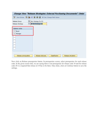 Now click on Release prerequisites button. In prerequisites screen, select prerequisites for each release
code. In the given screen shot, we are saying there is not prerequisite for release code 10 and for release
code 20 it is required that release id 10 has to be there. Once done, click on Continue button to save the
settings.
 