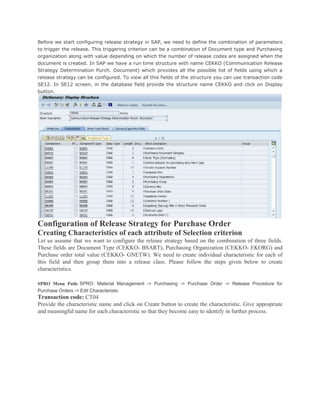 Before we start configuring release strategy in SAP, we need to define the combination of parameters
to trigger the release. This triggering criterion can be a combination of Document type and Purchasing
organization along with value depending on which the number of release codes are assigned when the
document is created. In SAP we have a run time structure with name CEKKO (Communication Release
Strategy Determination Purch. Document) which provides all the possible list of fields using which a
release strategy can be configured. To view all this fields of the structure you can use transaction code
SE12. In SE12 screen, in the database field provide the structure name CEKKO and click on Display
button.
Configuration of Release Strategy for Purchase Order
Creating Characteristics of each attribute of Selection criterion
Let us assume that we want to configure the release strategy based on the combination of three fields.
These fields are Document Type (CEKKO- BSART), Purchasing Organization (CEKKO- EKORG) and
Purchase order total value (CEKKO- GNETW). We need to create individual characteristic for each of
this field and then group them into a release class. Please follow the steps given below to create
characteristics.
SPRO Menu Path: SPRO: Material Management -> Purchasing -> Purchase Order -> Release Procedure for
Purchase Orders -> Edit Characteristic
Transaction code: CT04
Provide the characteristic name and click on Create button to create the characteristic. Give appropriate
and meaningful name for each characteristic so that they become easy to identify in further process.
 