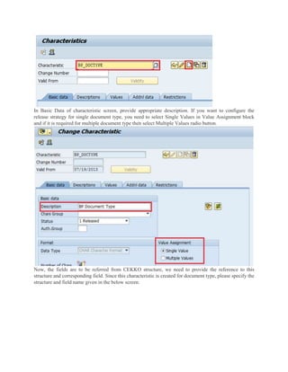 In Basic Data of characteristic screen, provide appropriate description. If you want to configure the
release strategy for single document type, you need to select Single Values in Value Assignment block
and if it is required for multiple document type then select Multiple Values radio button.
Now, the fields are to be referred from CEKKO structure, we need to provide the reference to this
structure and corresponding field. Since this characteristic is created for document type, please specify the
structure and field name given in the below screen.
 