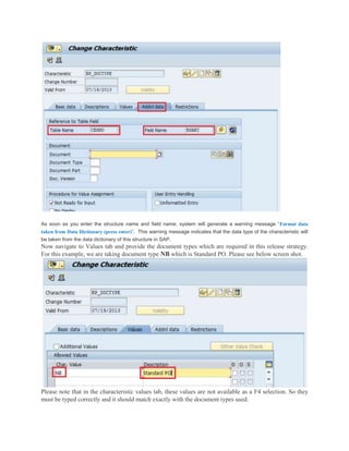 As soon as you enter the structure name and field name, system will generate a warning message “Format data
taken from Data Dictionary (press enter)”. This warning message indicates that the data type of the characteristic will
be taken from the data dictionary of this structure in SAP.
Now navigate to Values tab and provide the document types which are required in this release strategy.
For this example, we are taking document type NB which is Standard PO. Please see below screen shot.
Please note that in the characteristic values tab, these values are not available as a F4 selection. So they
must be typed correctly and it should match exactly with the document types used.
 