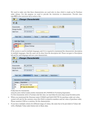 We need to make sure that these characteristics are used only in class which is made up for Purchase
order release. For this purpose we need to provide the restriction in characteristic. Provide class
type 032 in the restriction tab to achieve this.
If the system is used in multiple languages and if it is required to maintained the characteristic description
in multiple languages, then the same can be done from the description tab. Please navigate to Description
tab and for each language and save your characteristic.
Finally Save the characteristic.
Using the same method creates another characteristic BP_PURORG for Purchasing Organization.
For third characteristic which is Purchase order Net value, we need follow the same steps except the below points:
 When you mentioned the Structure name CEKKO and field GNETW for purchase order net value,
system will ask for the currency since this field is related to numbers and net value of purchase order.
Please mention USD as a currency for the characteristic.
 If you have multiple criteria for different range of values, the same has to be provided in Values tab
with a Multiple Value radio button tick in Basic data.
 