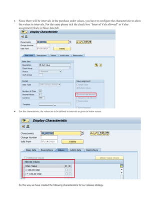  Since there will be intervals in the purchase order values, you have to configure the characteristic to allow
the values in intervals. For the same please tick the check box “Interval Vals allowed” in Value
assignment block in Basic data tab.
 For this characteristic, the values are to be defined in intervals as given in below screen.
So this way we have created the following characteristics for our release strategy.
 