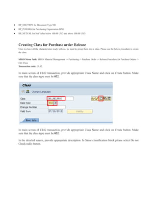  BP_DOCTYPE for Document Type NB
 BP_PURORG for Purchasing Organization BP01
 BP_NETVAL for Net Value below 100.00 USD and above 100.00 USD
Creating Class for Purchase order Release
Once we have all the characteristics ready with us, we need to group them into a class. Please see the below procedure to create
the class.
SPRO Menu Path: SPRO: Material Management -> Purchasing -> Purchase Order -> Release Procedure for Purchase Orders ->
Edit Class
Transaction code: CL02.
In main screen of CL02 transaction, provide appropriate Class Name and click on Create button. Make
sure that the class type must be 032.
In main screen of CL02 transaction, provide appropriate Class Name and click on Create button. Make
sure that the class type must be 032.
In the detailed screen, provide appropriate description. In Same classification block please select Do not
Check radio button.
 
