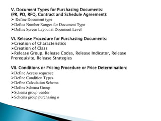 V. Document Types for Purchasing Documents:
(PR, PO, RFQ, Contract and Schedule Agreement):
 Define Document type
Define Number Ranges for Document Type
Define Screen Layout at Document Level
VI. Release Procedure for Purchasing Documents:
Creation of Characteristics
Creation of Class
Release Group, Release Codes, Release Indicator, Release
Prerequisite, Release Strategies
VII. Conditions or Pricing Procedure or Price Determination:
Define Access sequence
Define Condition Types
Define Calculation Schema
Define Schema Group
Schema group vendor
Schema group purchasing o
 