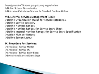 Assignment of Schema group to purg. organization
Define Schema Determination
Determine Calculation Schema for Standard Purchase Orders
VIII. External Services Management (ESM):
Define Organization status for service categories
Define service category
Define Number Ranges
Define Number Ranges for Service Entry Sheet
Define Internal Number Ranges for Service Entry Specification
Assign Number Ranges
Define Screen Layout
IX. Procedure For Services:
Creation of Service Master
Creation of Service PO
Creation of Service Entry Sheet
Invoice wref Service Entry Sheet
 