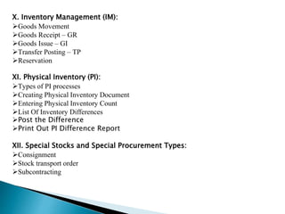 X. Inventory Management (IM):
Goods Movement
Goods Receipt – GR
Goods Issue – GI
Transfer Posting – TP
Reservation
XI. Physical Inventory (PI):
Types of PI processes
Creating Physical Inventory Document
Entering Physical Inventory Count
List Of Inventory Differences
Post the Difference
Print Out PI Difference Report
XII. Special Stocks and Special Procurement Types:
Consignment
Stock transport order
Subcontracting
 