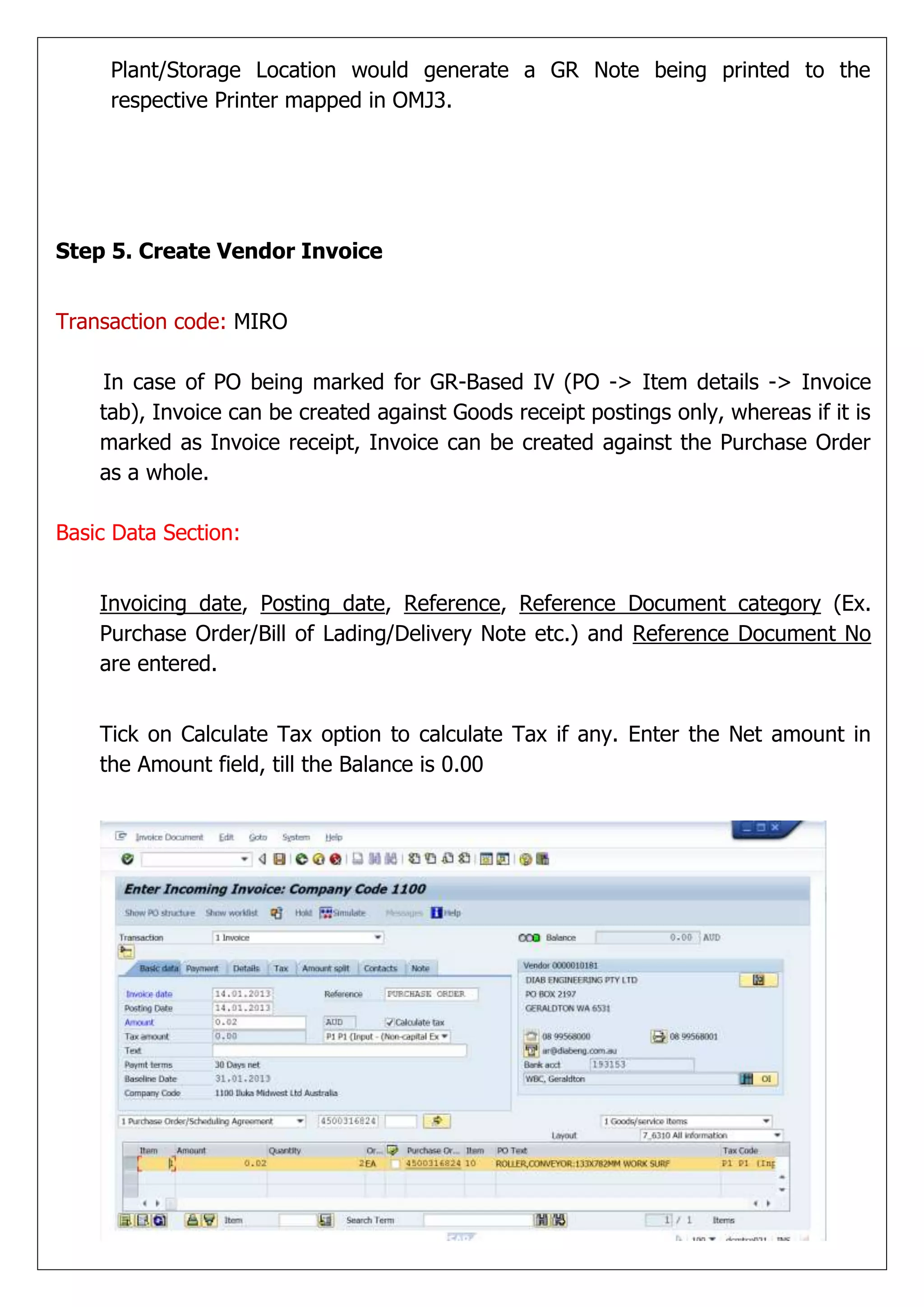 Plant/Storage Location would generate a GR Note being printed to the
     respective Printer mapped in OMJ3.




Step 5. Create Vendor Invoice


Transaction code: MIRO

    In case of PO being marked for GR-Based IV (PO -> Item details -> Invoice
    tab), Invoice can be created against Goods receipt postings only, whereas if it is
    marked as Invoice receipt, Invoice can be created against the Purchase Order
    as a whole.

Basic Data Section:


    Invoicing date, Posting date, Reference, Reference Document category (Ex.
    Purchase Order/Bill of Lading/Delivery Note etc.) and Reference Document No
    are entered.


    Tick on Calculate Tax option to calculate Tax if any. Enter the Net amount in
    the Amount field, till the Balance is 0.00
 
