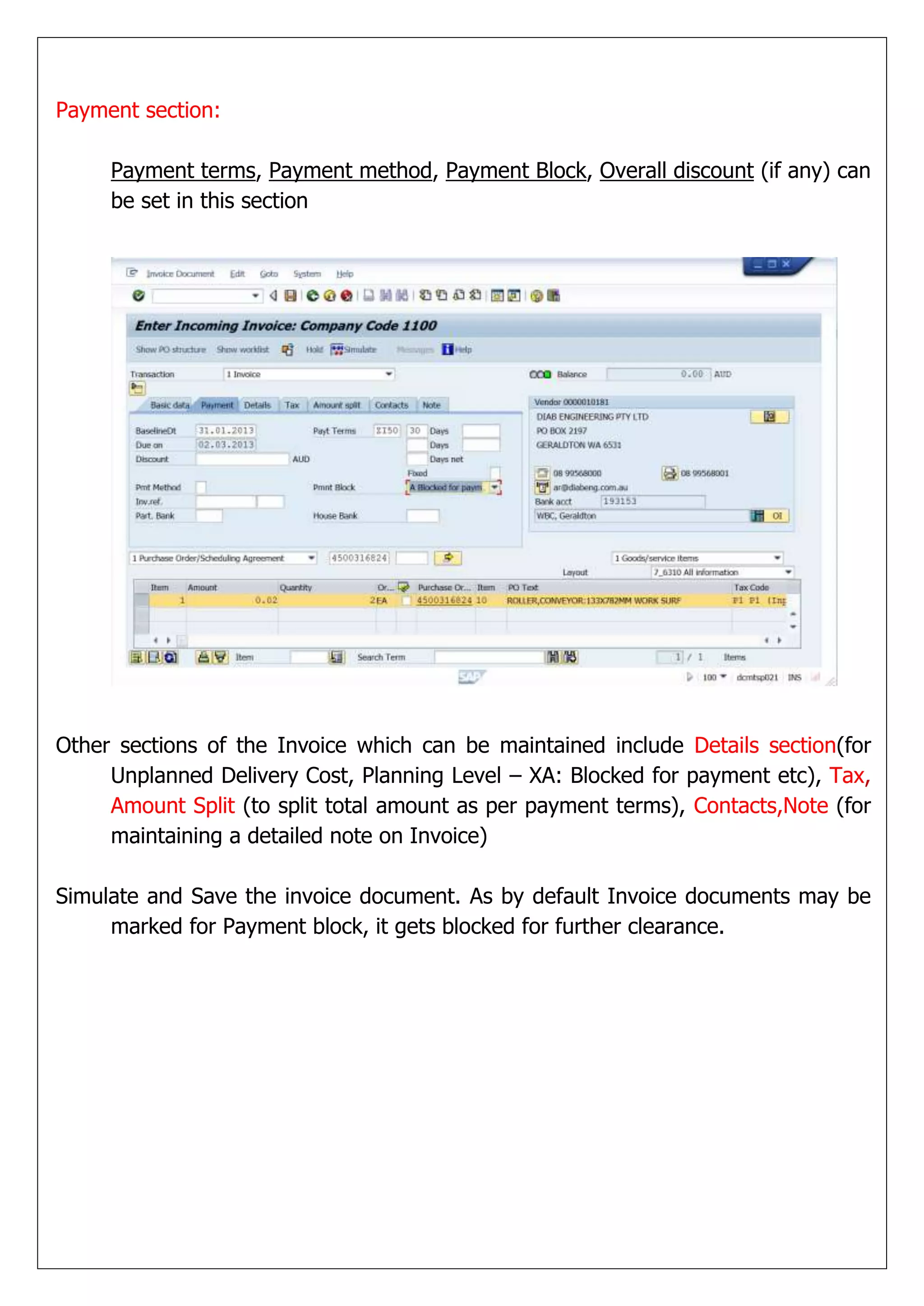 Payment section:

     Payment terms, Payment method, Payment Block, Overall discount (if any) can
     be set in this section




Other sections of the Invoice which can be maintained include Details section(for
     Unplanned Delivery Cost, Planning Level – XA: Blocked for payment etc), Tax,
     Amount Split (to split total amount as per payment terms), Contacts,Note (for
     maintaining a detailed note on Invoice)

Simulate and Save the invoice document. As by default Invoice documents may be
     marked for Payment block, it gets blocked for further clearance.
 