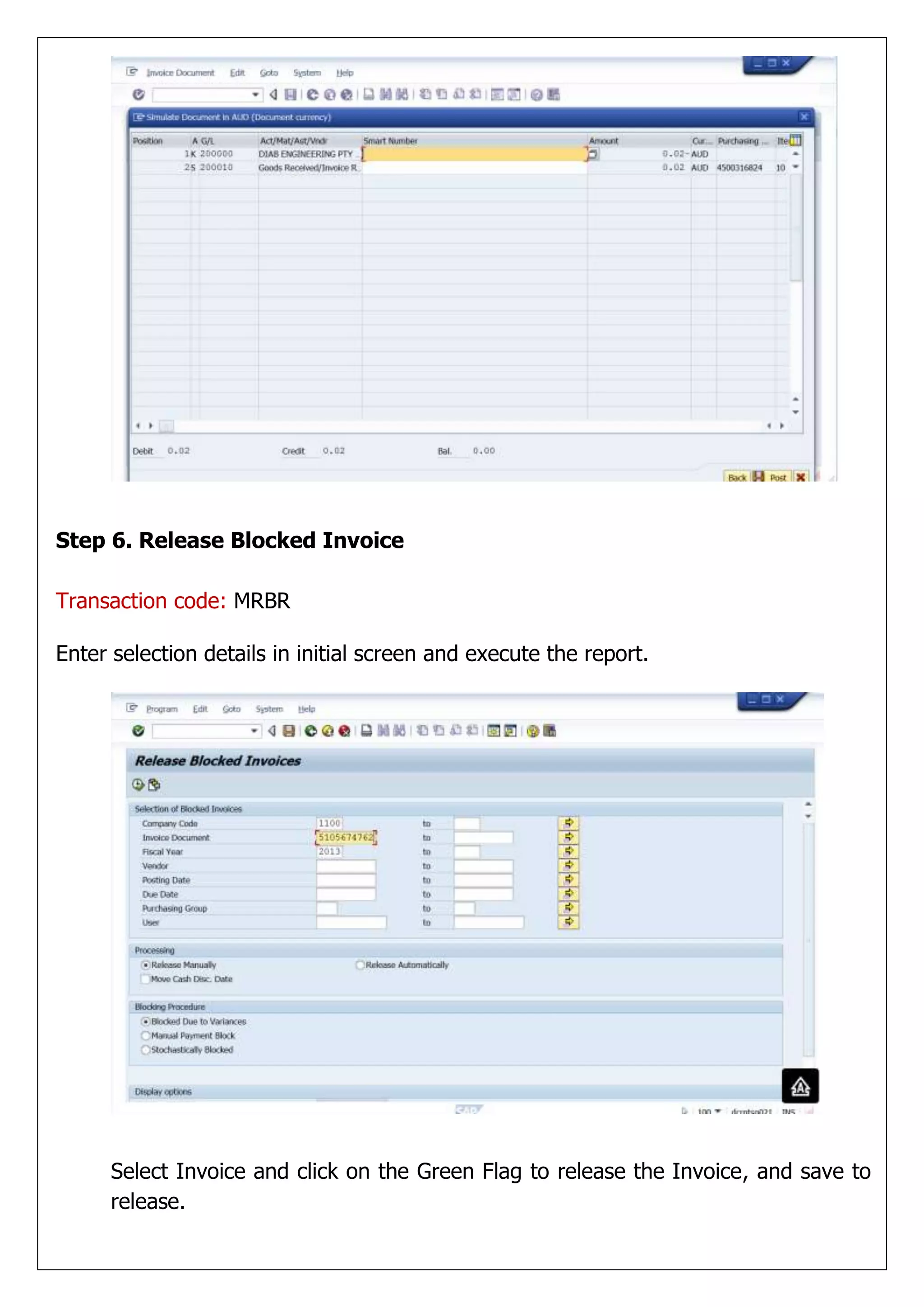 Step 6. Release Blocked Invoice

Transaction code: MRBR

Enter selection details in initial screen and execute the report.




      Select Invoice and click on the Green Flag to release the Invoice, and save to
      release.
 