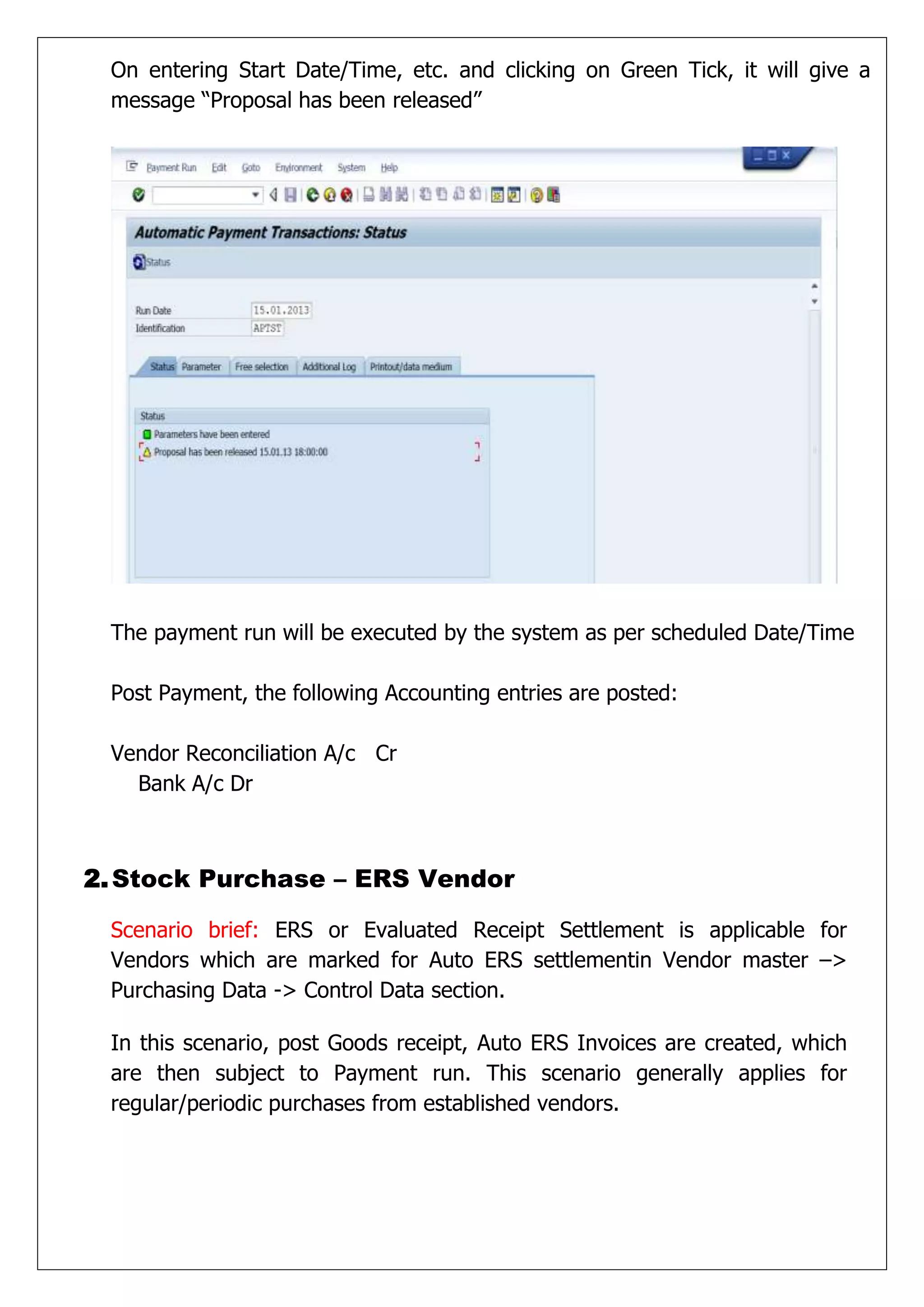 On entering Start Date/Time, etc. and clicking on Green Tick, it will give a
 message “Proposal has been released”




 The payment run will be executed by the system as per scheduled Date/Time

 Post Payment, the following Accounting entries are posted:

 Vendor Reconciliation A/c Cr
   Bank A/c Dr



2. Stock Purchase – ERS Vendor

 Scenario brief: ERS or Evaluated Receipt Settlement is applicable for
 Vendors which are marked for Auto ERS settlementin Vendor master –>
 Purchasing Data -> Control Data section.

 In this scenario, post Goods receipt, Auto ERS Invoices are created, which
 are then subject to Payment run. This scenario generally applies for
 regular/periodic purchases from established vendors.
 