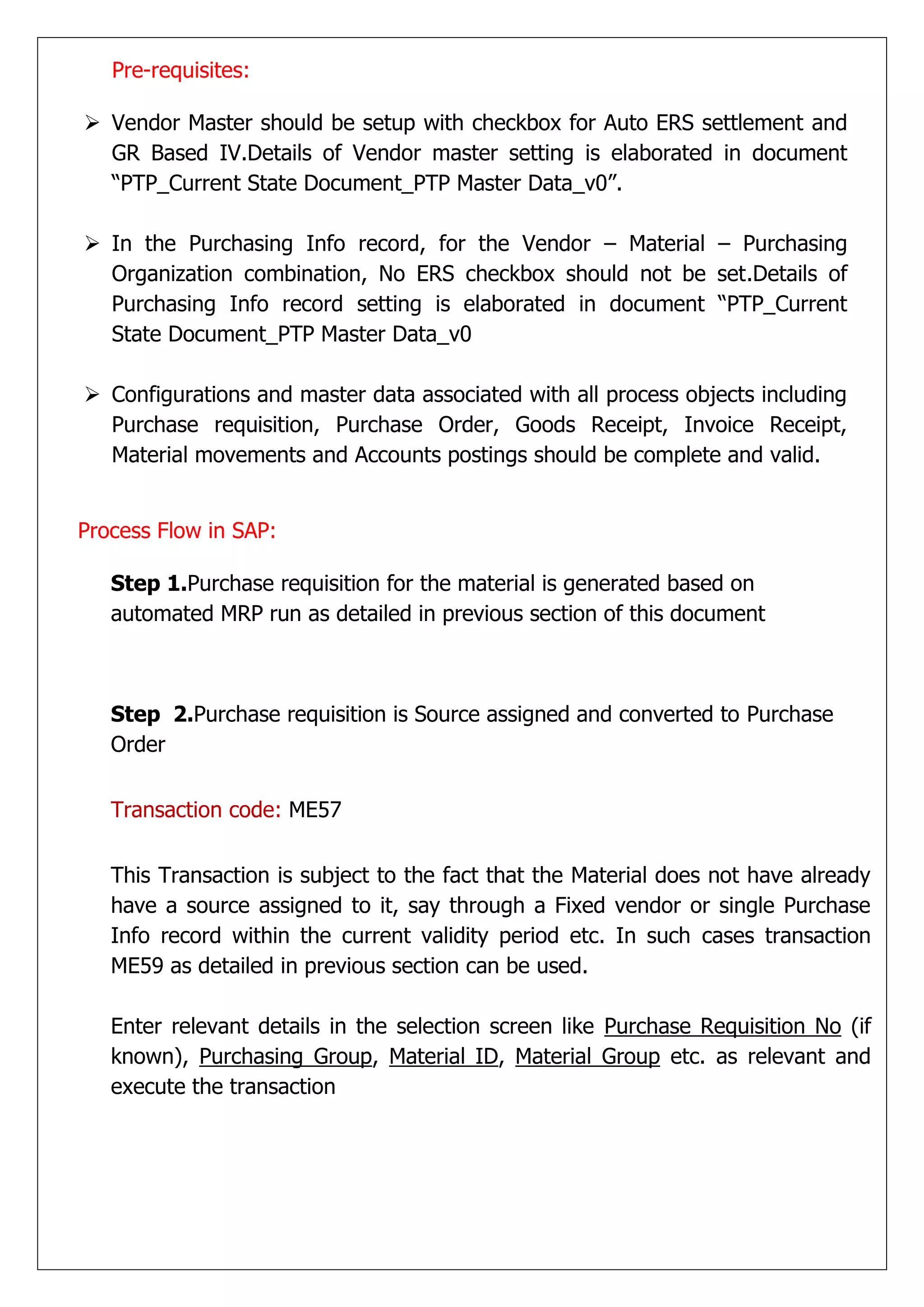 Pre-requisites:

 Vendor Master should be setup with checkbox for Auto ERS settlement and
  GR Based IV.Details of Vendor master setting is elaborated in document
  “PTP_Current State Document_PTP Master Data_v0”.

 In the Purchasing Info record, for the Vendor – Material – Purchasing
  Organization combination, No ERS checkbox should not be set.Details of
  Purchasing Info record setting is elaborated in document “PTP_Current
  State Document_PTP Master Data_v0

 Configurations and master data associated with all process objects including
  Purchase requisition, Purchase Order, Goods Receipt, Invoice Receipt,
  Material movements and Accounts postings should be complete and valid.


Process Flow in SAP:

   Step 1.Purchase requisition for the material is generated based on
   automated MRP run as detailed in previous section of this document



   Step 2.Purchase requisition is Source assigned and converted to Purchase
   Order


   Transaction code: ME57


   This Transaction is subject to the fact that the Material does not have already
   have a source assigned to it, say through a Fixed vendor or single Purchase
   Info record within the current validity period etc. In such cases transaction
   ME59 as detailed in previous section can be used.

   Enter relevant details in the selection screen like Purchase Requisition No (if
   known), Purchasing Group, Material ID, Material Group etc. as relevant and
   execute the transaction
 