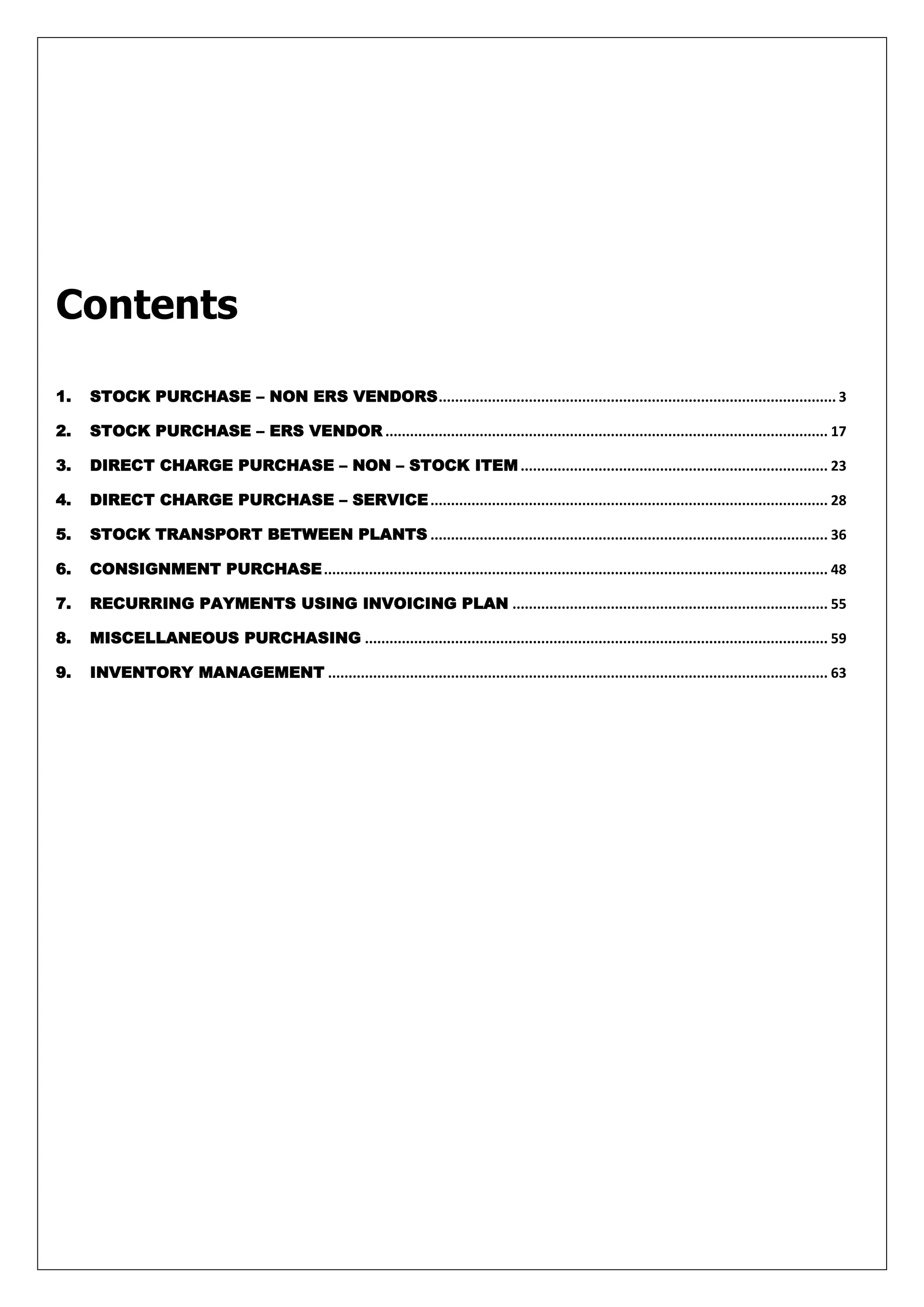 Contents

1.   STOCK PURCHASE – NON ERS VENDORS ................................................................................................. 3

2.   STOCK PURCHASE – ERS VENDOR ............................................................................................................ 17

3.   DIRECT CHARGE PURCHASE – NON – STOCK ITEM ........................................................................... 23

4.   DIRECT CHARGE PURCHASE – SERVICE ................................................................................................. 28

5.   STOCK TRANSPORT BETWEEN PLANTS ................................................................................................. 36

6.   CONSIGNMENT PURCHASE ........................................................................................................................... 48

7.   RECURRING PAYMENTS USING INVOICING PLAN ............................................................................. 55

8.   MISCELLANEOUS PURCHASING ................................................................................................................. 59

9.   INVENTORY MANAGEMENT .......................................................................................................................... 63
 